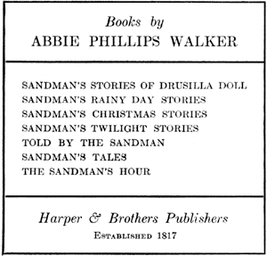 Books by ABBIE PHILLIPS WALKER : SANDMAN'S STORIES OF DRUSILLA DOLL; SANDMAN'S RAINY DAY STORIES; SANDMAN'S CHRISTMAS STORIES; SANDMAN'S TWILIGHT STORIES; TOLD BY THE SANDMAN; SANDMAN'S TALES; THE SANDMAN'S HOUR - Harper & Brothers Publishers, ESTABLISHED 1817